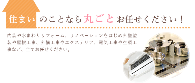 住まいのことなら丸ごとお任せください！内装や水まわりリフォーム、リノベーションをはじめ外壁塗装や屋根工事、外構工事やエクステリア、電気工事や空調工事など、全てお任せください。