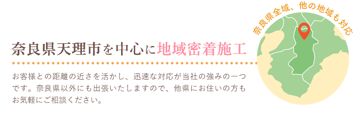 奈良県天理市を中心に地域密着施工,奈良県全域、他の地域も対応,お客様との距離の近さを活かし、迅速な対応が当社の強みの一つです。奈良県以外にも出張いたしますので、他県にお住いの方もお気軽にご相談ください。